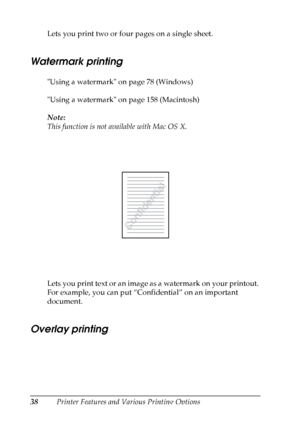 Page 38
38Printer Features and Various Printing Options
Lets you print two or four pages on a single sheet.
Watermark printing
Ne
w
 :including t
he
 i
nformation
 about
 MacUsing a watermark on page 78 (Windows)
Using a watermark on page 158 (Macintosh)
Note:
This function is not available with Mac OS X.
Lets you print text or an image as a watermark on your printout. 
For example, you can put “Confidential” on an important 
document.
Overlay printing
New :including t he
 i
nformation
 about
 Post
 Script...