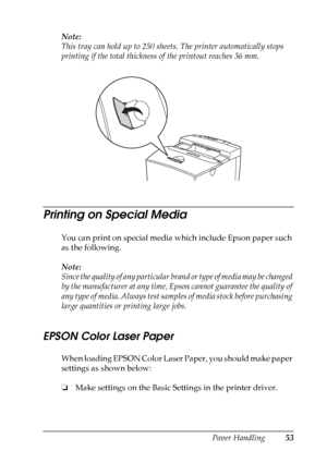 Page 53
Paper Handling53
3
3
3
3
3
3
3
3
3
3
3
3
Note:
This tray can hold up to 250 sheets. The printer automatically stops 
printing if the total thickness  of the printout reaches 36 mm.
Printing on Special Media
You can print on special media which include Epson paper such 
as the following. 
Note:
Since the quality of any particular brand or type of media may be changed 
by the manufacturer at any time, Epson cannot guarantee the quality of 
any type of media. Always test samp les of media stock before...