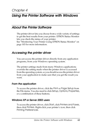 Page 61
Using the Printer Software with Windows61
4
4
4
4
4
4
4
4
4
4
4
4
Chapter 4 
Using the Printer Software with Windows
About the Printer Software
The printer driver lets you choose from a wide variety of settings 
to get the best results from your printer. EPSON Status Monitor 
lets you check the status of your printer.
See Monitoring Your Printer Using EPSON Status Monitor on 
page 103 for more information.
Accessing the printer driver
You can access the printer driver directly from any application...