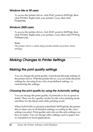 Page 62
62Using the Printer Software with Windows
Windows Me or 98 users
To access the printer driver, click Start, point to  Settings, then 
click  Printers . Right-click your printer’s icon, then click 
Properties .
Windows 2000 users
To access the printer driver, click  Start, point to  Settings, then 
click  Printers . Right-click your printer’s icon, then click  Printing 
Preferences .
Note:
The printer driver’s online help pr ovides details on printer driver 
settings.
Making Changes to Printer Settings...