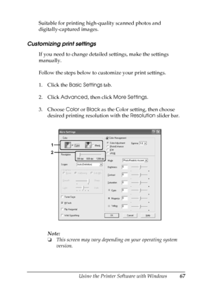 Page 67
Using the Printer Software with Windows67
4
4
4
4
4
4
4
4
4
4
4
4
Suitable for printing high-quality scanned photos and 
digitally-captured images.
Customizing print settings
If you need to change detailed settings, make the settings 
manually.
Follow the steps below to customize your print settings.
1. Click the Basic Settings  tab.
2. Click  Advanced , then click More Settings .
3. Choose  Color or Black  as the Color setting, then choose 
desired printing resolution with the  Resolution slider bar....