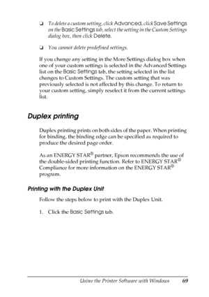 Page 69
Using the Printer Software with Windows69
4
4
4
4
4
4
4
4
4
4
4
4
❏To delete a custom setting, click  Advanced, click Save Settings  
on the  Basic Settings  tab, select the setting in the Custom Settings 
dialog box, then click  Delete.
❏ You cannot delete predefined settings.
If you change any setting in the More Settings dialog box when 
one of your custom settings is selected in the Advanced Settings 
list on the  Basic Settings  tab, the setting selected in the list 
changes to Custom Settings. The...