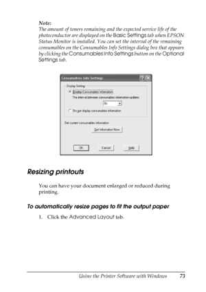 Page 73
Using the Printer Software with Windows73
4
4
4
4
4
4
4
4
4
4
4
4
Note:
The amount of toners remaining and the expected service life of the 
photoconductor are displayed on the Basic Settings tab when EPSON 
Status Monitor is installed. You ca n set the interval of the remaining 
consumables on the Consumables Info Settings dialog box that appears 
by clicking the  Consumables Info Settings  button on the Optional 
Settings  tab. 
Resizing printouts
You can have your document enlarged or reduced during...