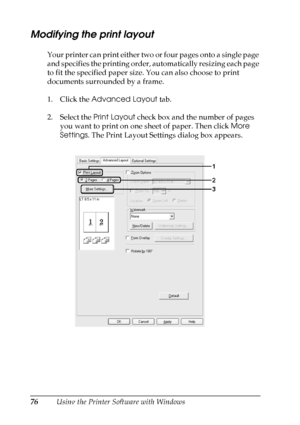 Page 76
76Using the Printer Software with Windows
Modifying the print layout
Your printer can print either two or four pages onto a single page 
and specifies the printing order, automatically resizing each page 
to fit the specified paper size. You can also choose to print 
documents surrounded by a frame.
1. Click the Advanced Layout  tab.
2. Select the  Print Layout check box and the number of pages 
you want to print on one sheet of paper. Then click  More 
Settings . The Print Layout Settings dialog box...