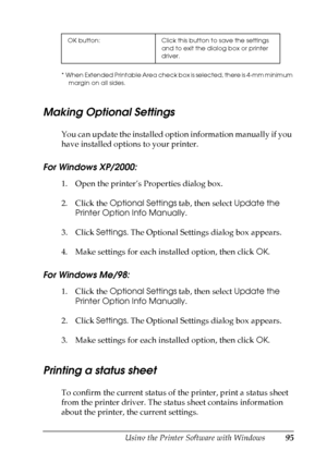 Page 95
Using the Printer Software with Windows95
4
4
4
4
4
4
4
4
4
4
4
4
* When Extended Printable Area check box is selected, there is 4-mm minimum margin on all sides.
Making Optional Settings
You can update the installed option information manually if you 
have installed options to your printer.
For Windows XP/2000:
1. Open the printer’s Properties dialog box.
2. Click the  Optional Settings  tab, then select Update the 
Printer Option Info Manually .
3. Click  Settings. The Optional Settings dialog box...