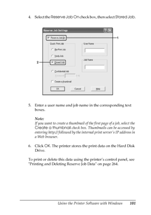 Page 101
Using the Printer Software with Windows101
4
4
4
4
4
4
4
4
4
4
4
4
4. Select the Reserve Job On  check box, then select  Stored Job.
5. Enter a user name and job name in the corresponding text  boxes. 
Note:
If you want to create a thumbnail of  the first page of a job, select the 
Create a thumbnail  check box. Thumbnails can be accessed by 
entering http:// followed by the in ternal print server’s IP address in 
a Web browser.
6. Click  OK. The printer stores the print data on the Hard Disk 
Drive.
To...