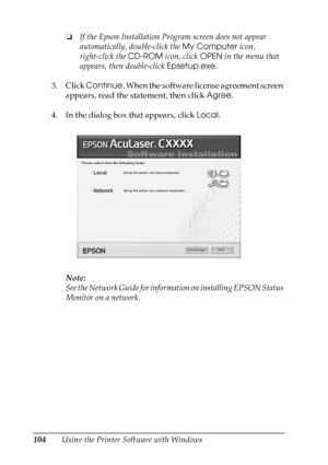 Page 104
104Using the Printer Software with Windows❏
If the Epson Installation Program screen does not appear 
automatically, double-click the  My Computer icon, 
right-click the  CD-ROM icon, click  OPEN in the menu that 
appears, then double-click  Epsetup.exe.
3. Click  Continue . When the software license agreement screen 
appears, read the statement, then click  Agree.
4. In the dialog box that appears, click  Local.
Note:
See the Network Guide for information on installing EPSON Status 
Monitor on a...