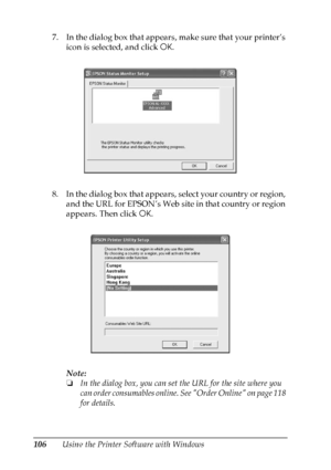 Page 106
106Using the Printer Software with Windows
7. In the dialog box that appears, make sure that your printer’s 
icon is selected, and click  OK. 
8. In the dialog box that appears, select your country or region,  and the URL for EPSON’s Web site in that country or region 
appears. Then click  OK.
Note:
❏ In the dialog box, you can set  the URL for the site where you 
can order consumables online. See Order Online on page 118 
for details.
 