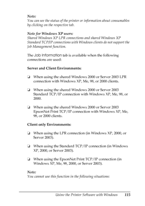 Page 115
Using the Printer Software with Windows115
4
4
4
4
4
4
4
4
4
4
4
4
Note:
You can see the status of the printer or information about consumables 
by clicking on the respective tab.
Note for Windows XP users:
Shared Windows XP LPR connections and shared Windows XP 
Standard TCP/IP connections with Windows clients do not support the 
Job Management function.
The Job Information  tab is available when the following 
connections are used:
Server and Client Environments:
❏ When using the shared Windows 2000...