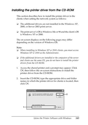 Page 143
Using the Printer Software with Windows143
4
4
4
4
4
4
4
4
4
4
4
4
Installing the printer driver from the CD-ROM
This section describes how to install the printer driver in the 
clients when setting the network system as follows:
❏The additional drivers are not installed in the Windows XP, 
2000, or Server 2003 print server.
❏ The print server’s OS is Windows Me or 98 and the client’s OS 
is Windows XP or 2000.
The on-screen displays on the following pages may differ 
depending on the version of Windows...