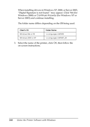 Page 144
144Using the Printer Software with WindowsWhen installing drivers in Windows XP, 2000, or Server 2003, 
“Digital Signature is not found.” may appear. Click 
Yes (for 
Windows 2000) or  Continue Anyway  (for Windows XP or 
Server 2003) and continue installing.
The folder name differs depending on the OS being used.
3. Select the name of the printer, click  OK, then follow the 
on-screen instructions.
Client’s OS Folder Name
Windows Me or 98 \\WIN9X
Windows 2000 or XP \\WINXP_2K
 