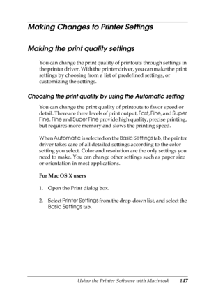 Page 147
Using the Printer Software with Macintosh147
5
5
5
5
5
5
5
5
5
5
5
5
Making Changes to Printer Settings
Making the print quality settings
You can change the print quality of printouts through settings in 
the printer driver. With the printer driver, you can make the print 
settings by choosing from a list of predefined settings, or 
customizing the settings.
Choosing the print quality by using the Automatic setting
You can change the print quality of printouts to favor speed or 
detail. There are three...