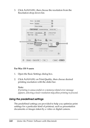 Page 148
148Using the Printer Software with Macintosh
3. Click 
Automatic , then choose the resolution from the 
Resolution drop-down list.
For Mac OS 9 users
1. Open the Basic Settings dialog box.
2. Click  Automatic  on Print Quality, then choose desired 
printing resolution with the slider bar.
Note:
If printing is unsuccessful or a memory-related error message 
appears, selecting a lower resolution may allow printing to proceed.
Using the predefined settings
The predefined settings are provided to help you...