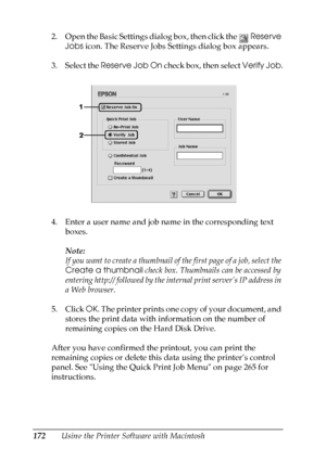 Page 172
172Using the Printer Software with Macintosh
2. Open the Basic Settings dialog box, then click the 
Reserve 
Jobs  icon. The Reserve Jobs Settings dialog box appears.
3. Select the  Reserve Job On  check box, then select  Verify Job.
4. Enter a user name and job name in the corresponding text  boxes.
Note:
If you want to create a thumbnail of the first page of a job, select the 
Create a thumbnail  check box. Thumbnails can be accessed by 
entering http:// followed by the  internal print server’s IP...