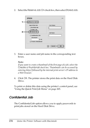 Page 174
174Using the Printer Software with Macintosh
2. Select the 
Reserve Job On  check box, then select  Stored Job.
3. Enter a user name and job name in the corresponding text  boxes. 
Note:
If you want to create a thumbnail of the first page of a job, select the 
Create a thumbnail  check box. Thumbnails can be accessed by 
entering http:// followed by the  internal print server’s IP address in 
a Web browser.
4. Click  OK. The printer stores the print data on the Hard Disk 
Drive.
To print or delete this...