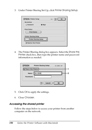 Page 190
190Using the Printer Software with Macintosh
3. Under Printer Sharing Set Up, click 
Printer Sharing Setup.
4. The Printer Sharing dialog box appears. Select the  Share this 
Printer  check box, then type the printer name and password 
information as needed.
5. Click  OK to apply the settings.
6. Close  Chooser.
Accessing the shared printer
Follow the steps below to access your printer from another 
computer on the network.
 