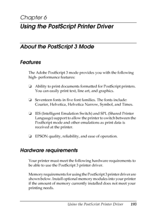 Page 193
Using the PostScript Printer Driver193
6
6
6
6
6
6
6
6
6
6
6
6
Chapter 6 
Using the PostScript Printer Driver
About the PostScript 3 Mode
Features
The Adobe PostScript 3 mode provides you with the following 
high- performance features:
❏Ability to print documents formatted for PostScript printers. 
You can easily print text, line art, and graphics.
❏ Seventeen fonts in five font  families. The fonts include: 
Courier, Helvetica, Helvetica Narrow, Symbol, and Times.
❏ IES (Intelligent Emulation Switch)...