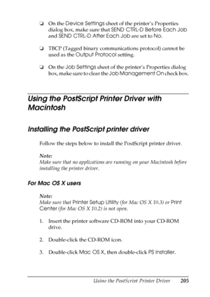 Page 205
Using the PostScript Printer Driver205
6
6
6
6
6
6
6
6
6
6
6
6
❏On the  Device Settings  sheet of the printer’s Properties 
dialog box, make sure that  SEND CTRL-D Before Each Job  
and  SEND CTRL-D After Each Job  are set to No.
❏ TBCP (Tagged binary communications protocol) cannot be 
used as the  Output Protocol  setting.
❏ On the  Job Settings  sheet of the printer’s Properties dialog 
box, make sure to clear the  Job Management On check box.
Using the PostScript Printer Driver with 
Macintosh...