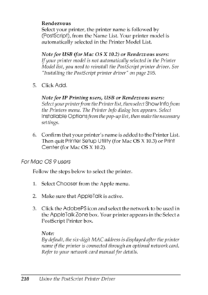 Page 210
210Using the PostScript Printer DriverRendezvous
Select your printer, the printer name is followed by 
(PostScript)
, from the Name List. Your printer model is 
automatically selected in the Printer Model List.
Note for USB (for Mac OS X 10.2) or Rendezvous users:
If your printer model is not automatically selected in the Printer 
Model list, you need to reinstall the PostScript printer driver. See 
Installing the PostScript printer driver on page 205.
5. Click  Add. 
Note for IP Printing users, USB or...