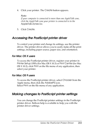 Page 211
Using the PostScript Printer Driver211
6
6
6
6
6
6
6
6
6
6
6
6
4. Click your printer. The Create button appears.
Note:
If your computer is connected to more than one AppleTalk zone, 
click the AppleTalk zone your printer is connected to in the 
AppleTalk Zones  list.
5. Click  Create.
Accessing the PostScript printer driver
To control your printer and change its settings, use the printer 
driver. The printer driver allows you to easily make all the print 
settings, including paper source, paper size,...