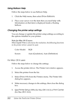 Page 212
212Using the PostScript Printer Driver
Using Balloon Help
Follow the steps below to use Balloon Help.
1. Click the Help menu, then select  Show Balloons.
2. Place your cursor over the item that you need help with.  Information on that item is displayed inside a floating 
balloon.
Changing the printer setup settings
You can change or update the printer setup settings according to 
the options installed in your printer.
Note for Mac OS X users:
When  Super Fine  is selected as the resolution, the...