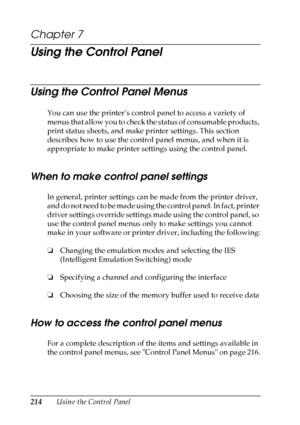 Page 214
214Using the Control Panel
Chapter 7 
Using the Control Panel
Using the Control Panel Menus
You can use the printer’s control panel to access a variety of 
menus that allow you to check the status of consumable products, 
print status sheets, and make printer settings. This section 
describes how to use the control panel menus, and when it is 
appropriate to make printer settings using the control panel.
When to make control panel settings
In general, printer settings can be made from the printer...