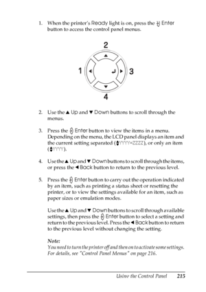 Page 215
Using the Control Panel215
7
7
7
7
7
7
7
7
7
7
7
7
1. When the printer’s Ready light is on, press the  Enter 
button to access the control panel menus.
2. Use the  uUp  and  dDown  buttons to scroll through the 
menus.
3. Press the  Enter button to view the items in a menu. 
Depending on the menu, the LCD panel displays an item and 
the current setting separated ( YYYY=ZZZZ), or only an item 
( YYYY ).
4. Use the  uUp  and  dDown  buttons to scroll through the items, 
or press the  lBack  button to...