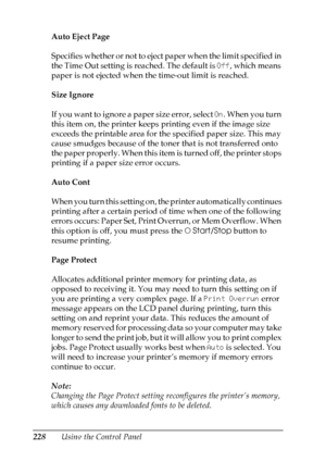 Page 228
228Using the Control Panel
Auto Eject Page
Specifies whether or not to eject paper when the limit specified in 
the Time Out setting is reached. The default is 
Off, which means 
paper is not ejected when the time-out limit is reached.
Size Ignore
If you want to ignore a paper size error, select  On. When you turn 
this item on, the printer keeps printing even if the image size 
exceeds the printable area for the specified paper size. This may 
cause smudges because of the toner that is not transferred...