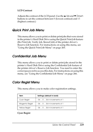 Page 229
Using the Control Panel229
7
7
7
7
7
7
7
7
7
7
7
7
LCD Contrast
Adjusts the contrast of the LCD panel. Use the uUp  and  dDown  
buttons to set the contrast between  0 (lowest contrast) and  15 
(highest contrast.)
Quick Print Job Menu
This menu allows you to print or delete print jobs that were stored 
in the printer’s Hard Disk Drive using the Quick Print Job feature 
(Re-Print Job, Verify Job, Stored Job) of the printer driver’s 
Reserve Job function. For instructions on using this menu, see 
Using...