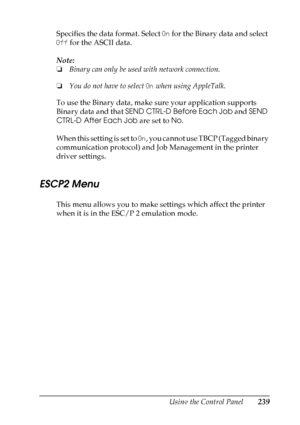 Page 239
Using the Control Panel239
7
7
7
7
7
7
7
7
7
7
7
7
Specifies the data format. Select On for the Binary data and select 
Off  for the ASCII data.
Note:
❏ Binary can only be used with network connection.
❏ You do not have to select  On when using AppleTalk.
To use the Binary data, make sure your application supports 
Binary data and that  SEND CTRL-D Before Each Job  and SEND 
CTRL-D After Each Job  are set to No.
When this setting is set to  On, you cannot use TBCP (Tagged binary 
communication protocol)...