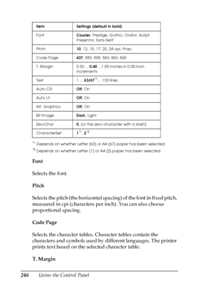 Page 246
246Using the Control Panel
*1Depends on whether Letter (63) or A4 (67) paper has been selected.
*2Depends on whether Letter (1) or A4 (2) paper has been selected.
Font
Selects the font.
Pitch
Selects the pitch (the horizontal spacing) of the font in fixed pitch, 
measured in cpi (characters per inch). You can also choose 
proportional spacing.
Code Page
Selects the character tables. Character tables contain the 
characters and symbols used by different languages. The printer 
prints text based on the...