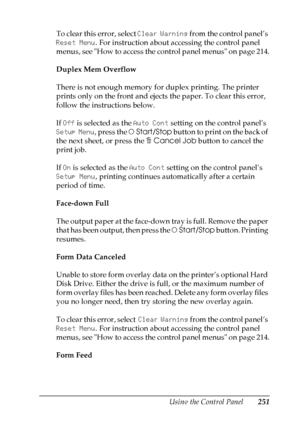 Page 251
Using the Control Panel251
7
7
7
7
7
7
7
7
7
7
7
7
To clear this error, select Clear Warning from the control panel’s 
Reset Menu . For instruction about accessing the control panel 
menus, see How to access the control panel menus on page 214.
Duplex Mem Overflow
There is not enough memory for duplex printing. The printer 
prints only on the front and ejects the paper. To clear this error, 
follow the instructions below.
If  Off  is selected as the  Auto Cont setting on the control panel’s 
Setup Menu...