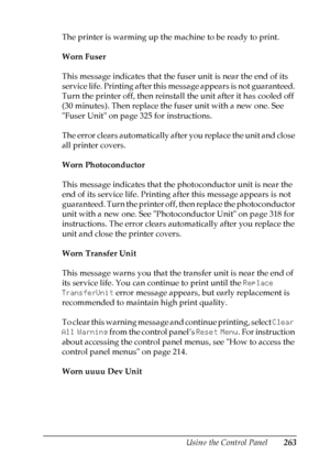 Page 263
Using the Control Panel263
7
7
7
7
7
7
7
7
7
7
7
7
The printer is warming up the machine to be ready to print.
Worn Fuser
This message indicates that the fuser unit is near the end of its 
service life. Printing after this message appears is not guaranteed. 
Turn the printer off, then reinstall the unit after it has cooled off 
(30 minutes). Then replace the fuser unit with a new one. See 
Fuser Unit on page 325 for instructions.
The error clears automatically after you replace the unit and close 
all...