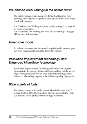 Page 34
34Printer Features and Various Printing Options
Pre-defined color settings in the printer driver
The printer driver offers many pre-defined settings for color 
printing, allowing you to optimize print quality for various types 
of color documents.
For Windows, see Making the print quality settings on page 62 
for more information.
For Macintosh, see Making the print quality settings on page 
147 for more information.
Toner save mode
To reduce the amount of toner used in printing documents, you 
can...