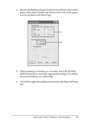 Page 71
Using the Printer Software with Windows71
4
4
4
4
4
4
4
4
4
4
4
4
4. Specify the Binding Margin for the front and back sides of the paper, then select whether the front or back side of the paper 
is to be printed as the Start Page.
5. When printing for binding as a booklet, select the  Binding 
Method  check box and make appropriate settings. For details 
about each setting, see online help.
6. Click  OK to apply the settings and return to the  Basic Settings 
tab.
 