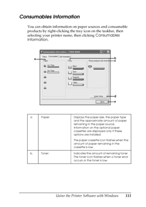 Page 111
Using the Printer Software with Windows111
4
4
4
4
4
4
4
4
4
4
4
4
Consumables Information
You can obtain information on paper sources and consumable 
products by right-clicking the tray icon on the taskbar, then 
selecting your printer name, then clicking Consumables 
Information .
a. Paper: Displays the paper size, the paper type 
and the approximate amount of paper 
remaining in the paper source. 
Information on the optional paper 
cassettes are displayed only if these 
options are installed.
The...