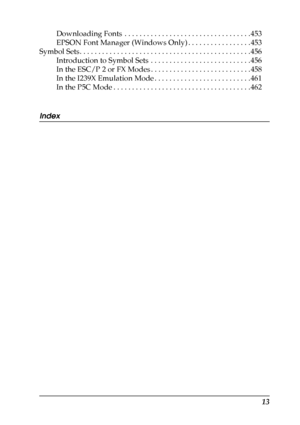 Page 13
13
Downloading Fonts  . . . . . . . . . . . . . . . . . . . . . . . . . . . . . . . . . . 453
EPSON Font Manager (Windows Only) . . . . . . . . . . . . . . . . . 453
Symbol Sets. . . . . . . . . . . . . . . . . . . . . . . . . . . . . . . . . . . . . . . . . . . . . . 456 Introduction to Symbol Sets  . . . . . . . . . . . . . . . . . . . . . . . . . . . 456
In the ESC/P 2 or FX Modes . . . . . . . . . . . . . . . . . . . . . . . . . . . 458
In the I239X Emulation Mode . . . . . . . . . . . . . . . . . ....