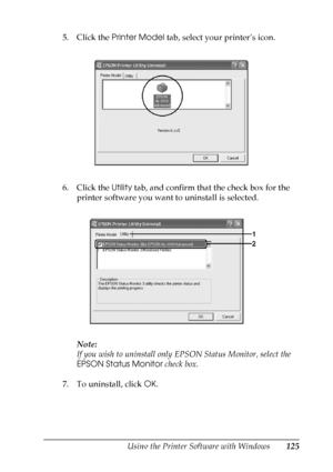 Page 125
Using the Printer Software with Windows125
4
4
4
4
4
4
4
4
4
4
4
4
5. Click the Printer Model  tab, select your printer’s icon.
6. Click the  Utility tab, and confirm that the check box for the 
printer software you want to uninstall is selected.
Note:
If you wish to uninstall only  EPSON Status Monitor, select the 
EPSON Status Monitor  check box.
7. To uninstall, click  OK.
 