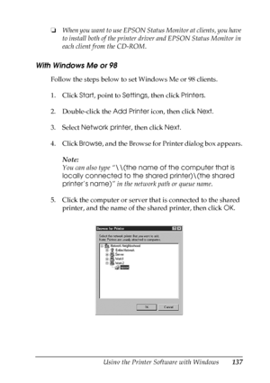 Page 137
Using the Printer Software with Windows137
4
4
4
4
4
4
4
4
4
4
4
4
❏When you want to use EPSON Status Monitor at clients, you have 
to install both of the printer driver and EPSON Status Monitor in 
each client from the CD-ROM.
With Windows Me or 98
Follow the steps below to set Windows Me or 98 clients.
1. Click  Start, point to  Settings, then click  Printers.
2. Double-click the  Add Printer icon, then click  Next.
3. Select  Network printer , then click Next.
4. Click  Browse, and the Browse for...