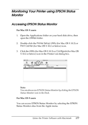 Page 177
Using the Printer Software with Macintosh177
5
5
5
5
5
5
5
5
5
5
5
5
Monitoring Your Printer using EPSON Status 
Monitor
Accessing EPSON Status Monitor
For Mac OS X users
1. Open the Applications folder on your hard disk drive, then open the  Utilities folder.
2. Double-click the  Printer Setup Utility (for Mac OS X 10.3) or 
Print Center  (for Mac OS X 10.2 or below) icon.
3. Click the  Utility (for Mac OS X 10.3) or  Configure (for Mac OS 
X 10.2 or below) icon in the Printer List dialog box.
Note:...