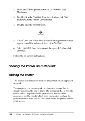 Page 188
188Using the Printer Software with Macintosh
2. Insert the EPSON printer software CD-ROM in your 
Macintosh.
3. Double-click the  English folder, then double-click  Disk 1 
folder inside the  Printer Driver folder.
4. Double-click the  Installer icon.
5. Click  Continue . When the software license agreement screen 
appears, read the statement, then click  Accept.
6. Select  Uninstall from the menu at the upper left, then click 
Uninstall .
Follow the on-screen instructions.
Sharing the Printer on a...