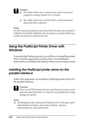 Page 196
196Using the PostScript Printer Driver
c
Caution:
❏The Adobe PostScript 3 printer driver cannot be used on 
computers running System 9.0.x or below.
❏ The Adobe PostScript 3 printer driver cannot be used on 
Macintosh 68K computers.
Note:
For best results, you should connect  the printer directly to the computer’s 
USB port. If multiple USB hubs must  be used, we recommend that you 
connect the printer to the first-tier hub.
Using the PostScript Printer Driver with 
Windows
To print in the PostScript...