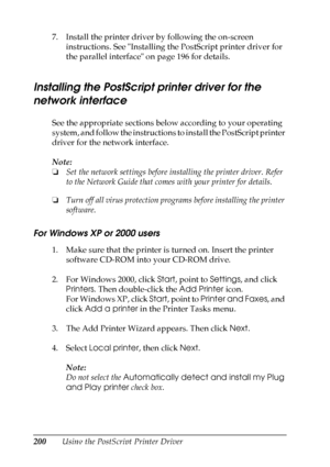 Page 200
200Using the PostScript Printer Driver
7. Install the printer driver by following the on-screen 
instructions. See Installing the PostScript printer driver for 
the parallel interface on page 196 for details.
Installing the PostScript printer driver for the 
network interface
New  :including t
he
 information
 about
 Windows
 9
5 / N
etwork i
s
 standard o
r o
ptionSee the appropriate sections below according to your operating 
system, and follow the instructions to install the PostScript printer...