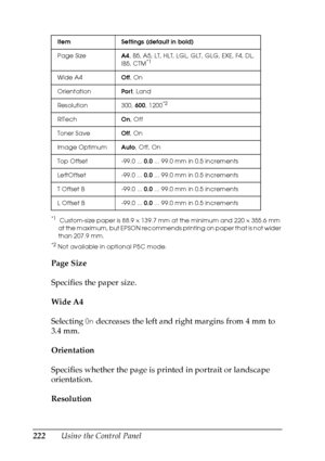 Page 222
222Using the Control Panel
*1 Custom-size paper is 88.9 × 139.7 mm at the minimum and 220  × 355.6 mm 
at the maximum, but EPSON recommends printing on paper that is not wider 
than 207.9 mm.
*2Not available in optional P5C mode.
Page Size
Specifies the paper size.
Wide A4
Selecting  On decreases the left and right margins from 4 mm to 
3.4 mm.
Orientation
Specifies whether the page is printed in portrait or landscape 
orientation.
Resolution
Item Settings (default in bold)
Page Size A4, B5, A5, LT,...