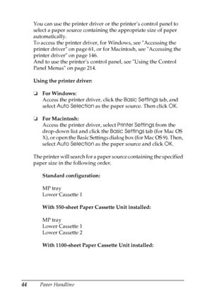 Page 44
44Paper Handling
You can use the printer driver or the printer’s control panel to 
select a paper source containing the appropriate size of paper 
automatically.
To access the printer driver, for Windows, see Accessing the 
printer driver on page 61, or for Macintosh, see Accessing the 
printer driver on page 146.
And to use the printer’s control panel, see Using the Control 
Panel Menus on page 214.
Using the printer driver:
❏
For Windows:
Access the printer driver, click the  Basic Settings tab, and...