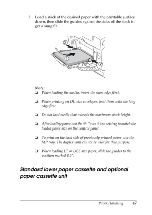 Page 47
Paper Handling47
3
3
3
3
3
3
3
3
3
3
3
3
3. Load a stack of the desired paper with the printable surface down, then slide the guides against the sides of the stack to 
get a snug fit.
Note:
❏When loading the media, insert the short edge first.
❏ When printing on DL size envelopes, load them with the long 
edge first.
❏ Do not load media that exceeds the maximum stack height.
❏ After loading paper, set the  MP Tray Size setting to match the 
loaded paper size on the control panel.
❏ To print on the back...