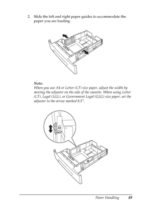 Page 49
Paper Handling49
3
3
3
3
3
3
3
3
3
3
3
3
2. Slide the left and right paper guides to accommodate the paper you are loading.
Note:
When you use A4 or Letter (LT) size paper, adjust the width by 
moving the adjuster on the side of the cassette. When using Letter 
(LT), Legal (LGL), or Government Legal (GLG) size paper, set the 
adjuster to the arrow marked 8.5.
 