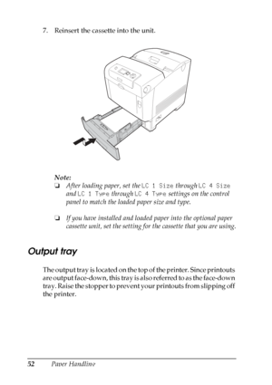 Page 52
52Paper Handling
7. Reinsert the cassette into the unit.
Note:
❏After loading paper, set the  LC 1 Size through LC 4 Size  
and  LC 1 Type  through LC 4 Type  settings on the control 
panel to match the loaded paper size and type.
❏ If you have installed and loaded paper into the optional paper 
cassette unit, set the setting for the cassette that you are using.
Output tray
New :t he
 information
 about t
he o
ther
 o
utput
 tray, quote
 from t
he
 similar p
roduct/
 Face d
ownThe output tray is located...