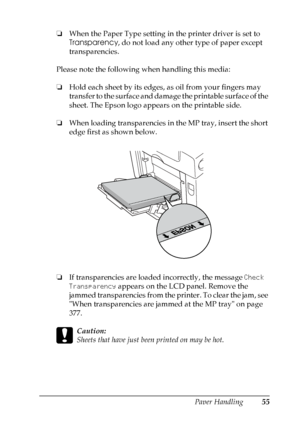 Page 55
Paper Handling55
3
3
3
3
3
3
3
3
3
3
3
3
❏When the Paper Type setting in the printer driver is set to 
Transparency , do not load any other type of paper except 
transparencies.
Please note the following when handling this media:
❏ Hold each sheet by its edges, as oil from your fingers may 
transfer to the surface and damage the printable surface of the 
sheet. The Epson logo appears on the printable side.
❏ When loading transparencies in the MP tray, insert the short 
edge first as shown below.
❏ If...