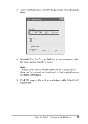 Page 77
Using the Printer Software with Windows77
4
4
4
4
4
4
4
4
4
4
4
4
3.  Select the Page Order in which the pages are printed on each sheet.
4. Select the  Print the Frame  check box when you want to print 
the pages surrounded by a frame.
Note:
The Page Order choices depend on the number of pages selected 
above, and the paper orientation (Portrait or Landscape) selected on 
the  Basic Settings  tab.
5. Click  OK to apply the settings and return to the  Advanced 
Layout  tab.
 